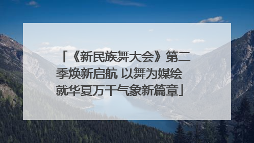 《新民族舞大会》第二季焕新启航 以舞为媒绘就华夏万千气象新篇章