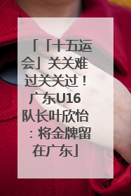 「十五运会」关关难过关关过！广东U16队长叶欣怡：将金牌留在广东