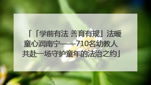 「学前有法 善育有规」法暖童心润南宁——710名幼教人共赴一场守护童年的法治之约