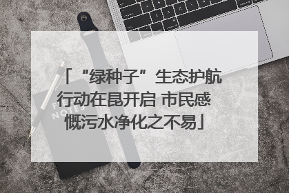 “绿种子”生态护航行动在昆开启 市民感慨污水净化之不易