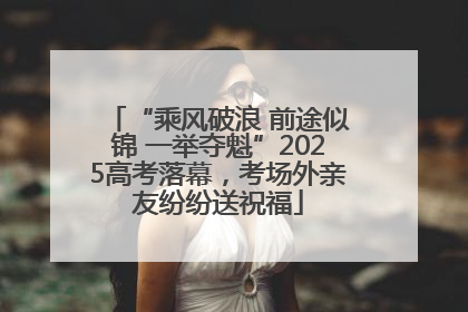 “乘风破浪 前途似锦 一举夺魁”2025高考落幕，考场外亲友纷纷送祝福