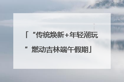 “传统焕新+年轻潮玩”燃动吉林端午假期