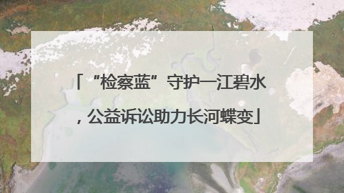 “检察蓝”守护一江碧水，公益诉讼助力长河蝶变