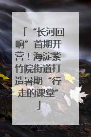 “长河回响”首期开营！海淀紫竹院街道打造暑期“行走的课堂”