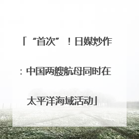 “首次”！日媒炒作：中国两艘航母同时在太平洋海域活动