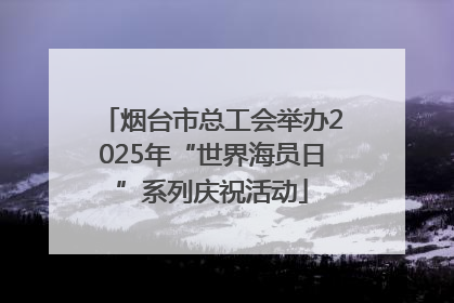 烟台市总工会举办2025年“世界海员日”系列庆祝活动