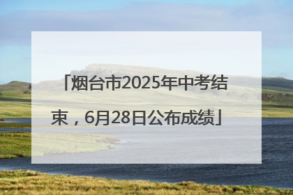 烟台市2025年中考结束，6月28日公布成绩