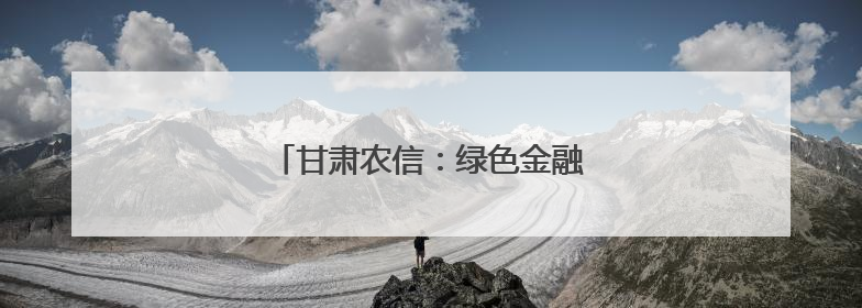 甘肃农信：绿色金融赋能陇原高质量发展