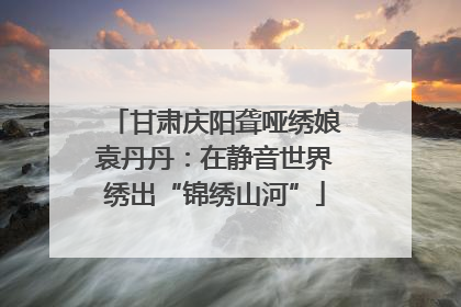 甘肃庆阳聋哑绣娘袁丹丹：在静音世界绣出“锦绣山河”