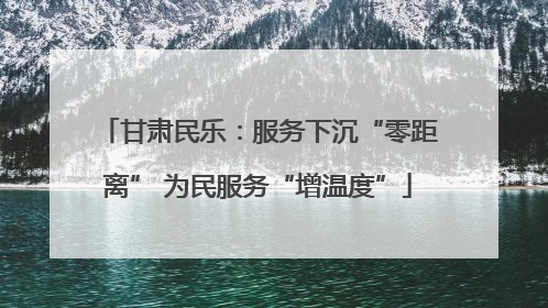 甘肃民乐：服务下沉“零距离” 为民服务“增温度”