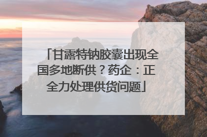 甘露特钠胶囊出现全国多地断供？药企：正全力处理供货问题