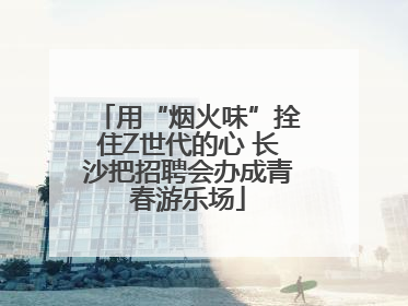 用“烟火味”拴住Z世代的心 长沙把招聘会办成青春游乐场