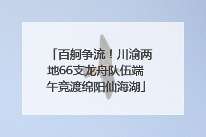 百舸争流！川渝两地66支龙舟队伍端午竞渡绵阳仙海湖