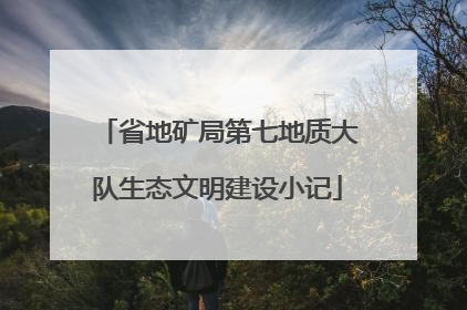 省地矿局第七地质大队生态文明建设小记