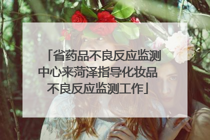 省药品不良反应监测中心来菏泽指导化妆品不良反应监测工作