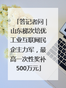 答记者问｜山东梯次培优工业互联网民企主力军，最高一次性奖补500万元