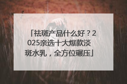 祛斑产品什么好？2025亲选十大爆款淡斑水乳，全方位碾压