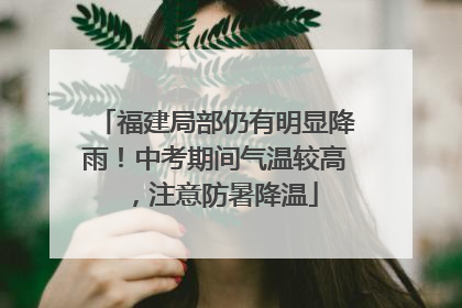 福建局部仍有明显降雨！中考期间气温较高，注意防暑降温