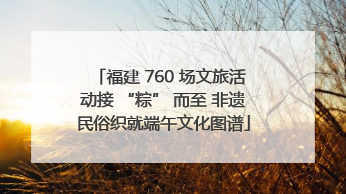 福建 760 场文旅活动接 “粽” 而至 非遗民俗织就端午文化图谱