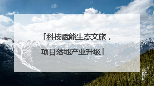 科技赋能生态文旅，项目落地产业升级