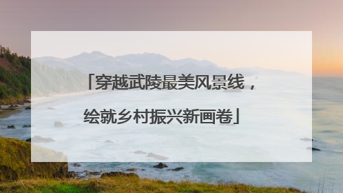 穿越武陵最美风景线，绘就乡村振兴新画卷