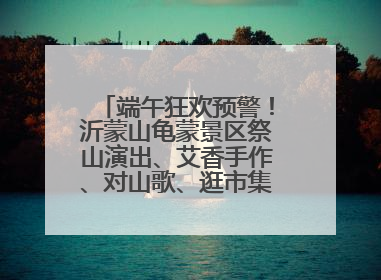 端午狂欢预警！沂蒙山龟蒙景区祭山演出、艾香手作、对山歌、逛市集！速来嗨玩~