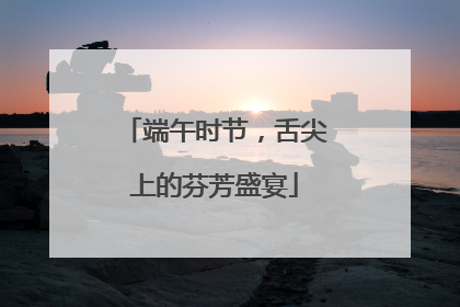 端午时节，舌尖上的芬芳盛宴