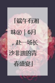 端午有湘味⑧｜6月，赴一场长沙非遗的青春盛宴