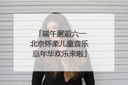端午邂逅六一 北京怀柔儿童音乐嘉年华欢乐来啦