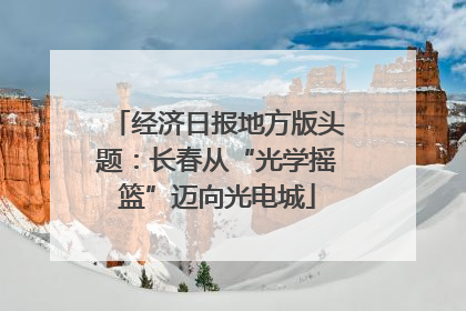 经济日报地方版头题：长春从“光学摇篮”迈向光电城
