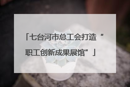 七台河市总工会打造“职工创新成果展馆”