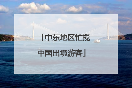 中东地区忙揽中国出境游客