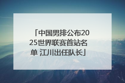 中国男排公布2025世界联赛首站名单 江川出任队长
