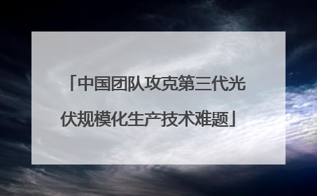 中国团队攻克第三代光伏规模化生产技术难题