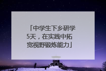 中学生下乡研学5天，在实践中拓宽视野锻炼能力