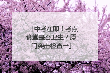 中考在即！考点食堂是否卫生？厦门突击检查→