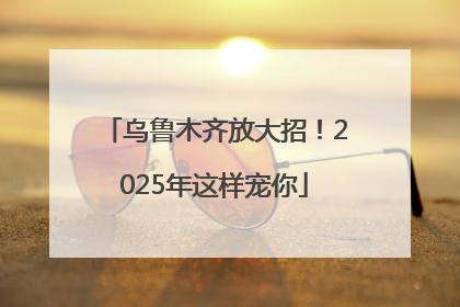 乌鲁木齐放大招！2025年这样宠你