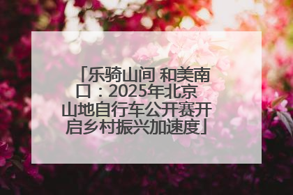 乐骑山间 和美南口：2025年北京山地自行车公开赛开启乡村振兴加速度
