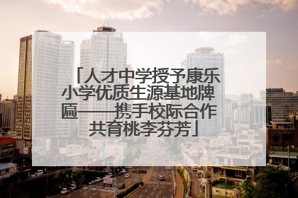 人才中学授予康乐小学优质生源基地牌匾——携手校际合作  共育桃李芬芳