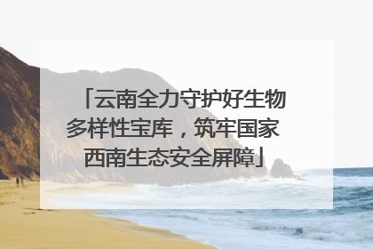 云南全力守护好生物多样性宝库，筑牢国家西南生态安全屏障