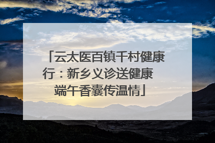 云太医百镇千村健康行：新乡义诊送健康 端午香囊传温情
