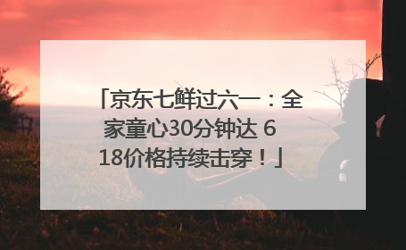 京东七鲜过六一：全家童心30分钟达 618价格持续击穿！