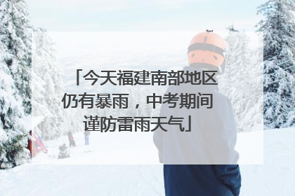 今天福建南部地区仍有暴雨,中考期间谨防雷雨天气
