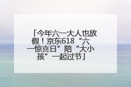 今年六一大人也放假！京东618“六一惊喜日”陪“大小孩”一起过节