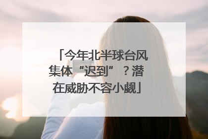 今年北半球台风集体“迟到”？潜在威胁不容小觑