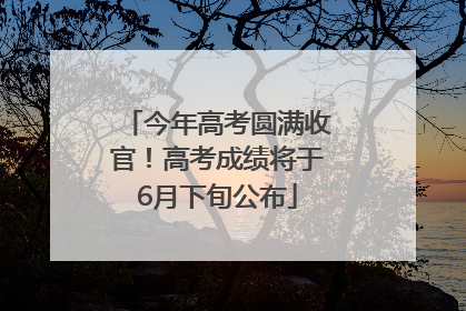 今年高考圆满收官！高考成绩将于6月下旬公布