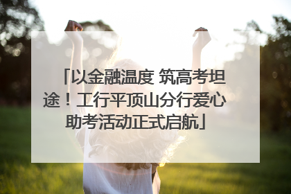 以金融温度 筑高考坦途！工行平顶山分行爱心助考活动正式启航