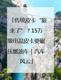 传统皮卡“狼来了”？15万级电混皮卡要碾压燃油车｜汽车风云