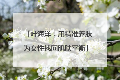 叶海洋：用精准养肤为女性找回肌肤平衡