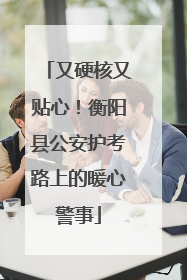 又硬核又贴心！衡阳县公安护考路上的暖心警事